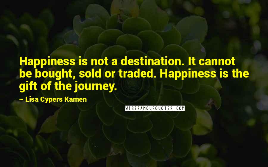 Lisa Cypers Kamen Quotes: Happiness is not a destination. It cannot be bought, sold or traded. Happiness is the gift of the journey.