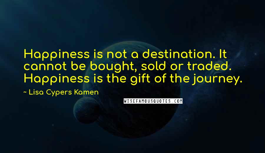 Lisa Cypers Kamen Quotes: Happiness is not a destination. It cannot be bought, sold or traded. Happiness is the gift of the journey.