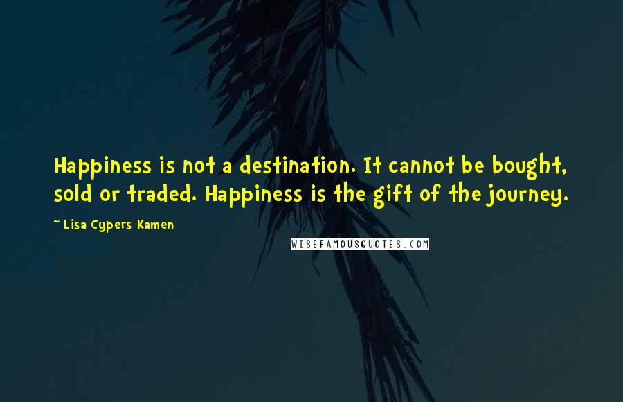 Lisa Cypers Kamen Quotes: Happiness is not a destination. It cannot be bought, sold or traded. Happiness is the gift of the journey.