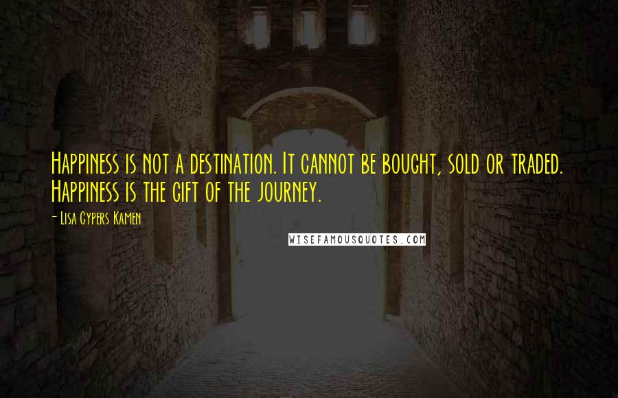 Lisa Cypers Kamen Quotes: Happiness is not a destination. It cannot be bought, sold or traded. Happiness is the gift of the journey.