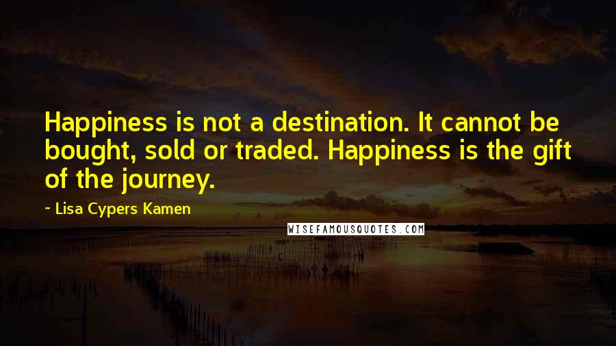 Lisa Cypers Kamen Quotes: Happiness is not a destination. It cannot be bought, sold or traded. Happiness is the gift of the journey.