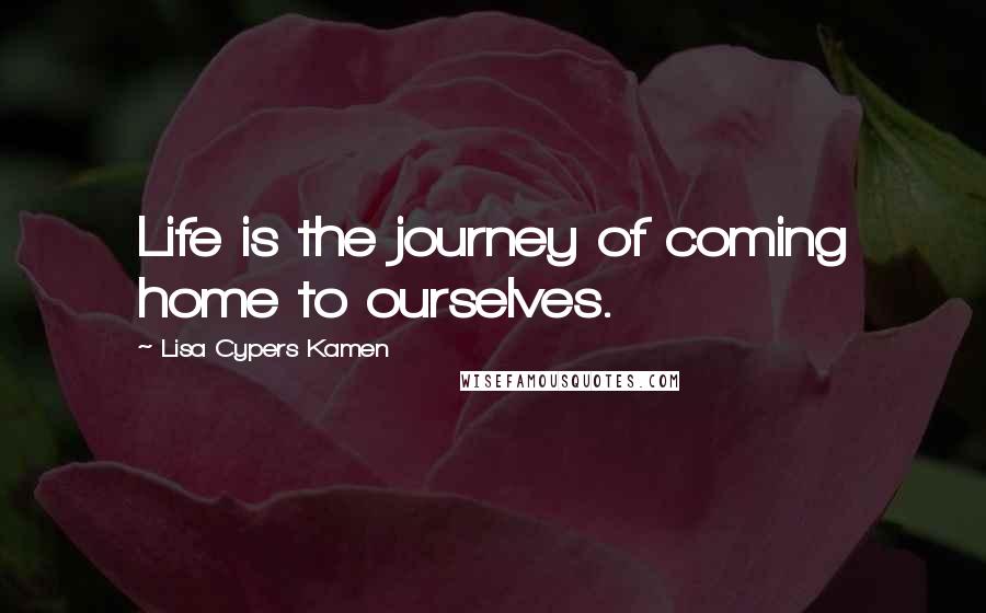 Lisa Cypers Kamen Quotes: Life is the journey of coming home to ourselves.