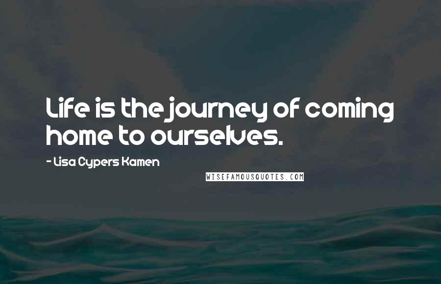 Lisa Cypers Kamen Quotes: Life is the journey of coming home to ourselves.
