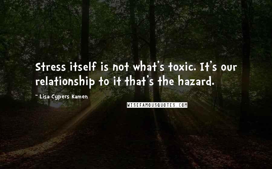 Lisa Cypers Kamen Quotes: Stress itself is not what's toxic. It's our relationship to it that's the hazard.