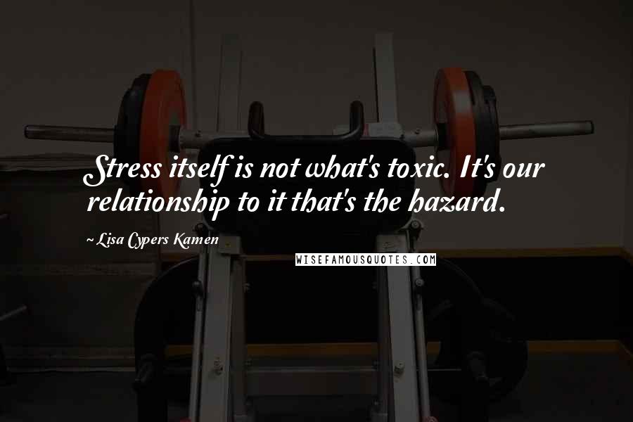 Lisa Cypers Kamen Quotes: Stress itself is not what's toxic. It's our relationship to it that's the hazard.