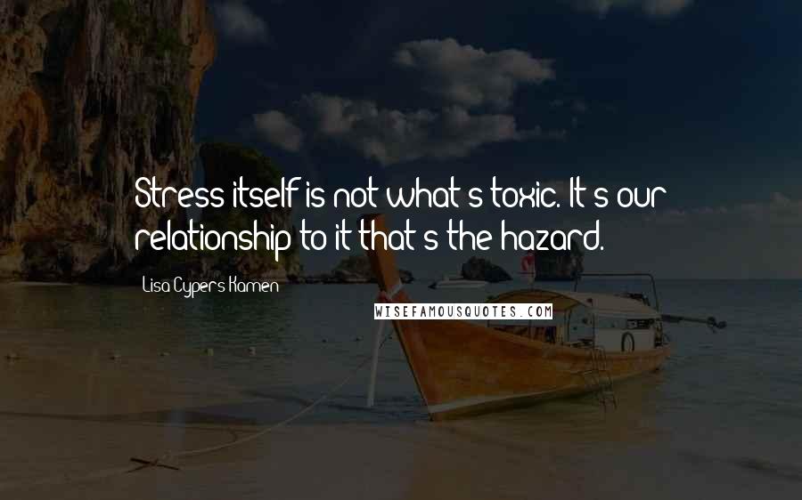 Lisa Cypers Kamen Quotes: Stress itself is not what's toxic. It's our relationship to it that's the hazard.