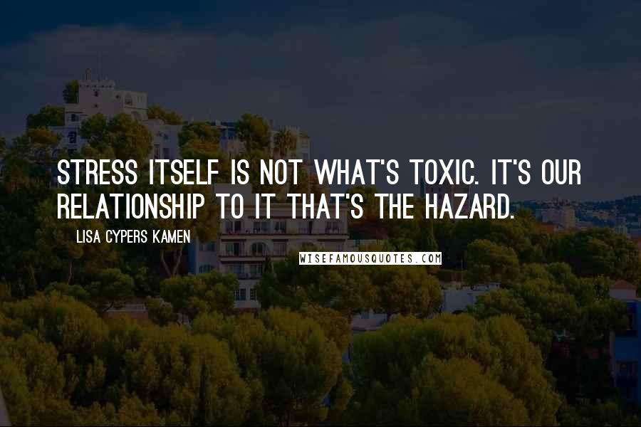Lisa Cypers Kamen Quotes: Stress itself is not what's toxic. It's our relationship to it that's the hazard.