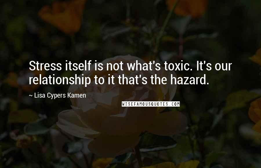 Lisa Cypers Kamen Quotes: Stress itself is not what's toxic. It's our relationship to it that's the hazard.