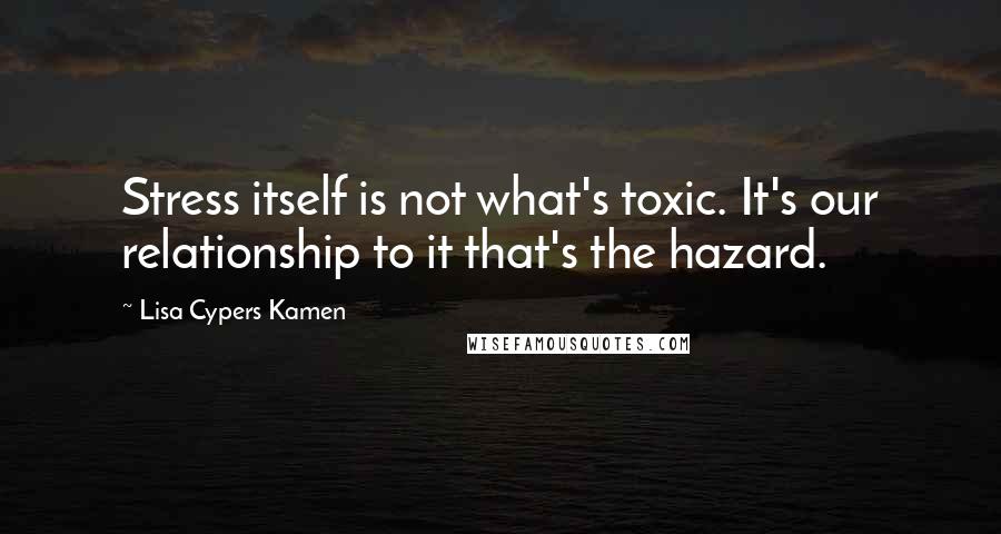 Lisa Cypers Kamen Quotes: Stress itself is not what's toxic. It's our relationship to it that's the hazard.