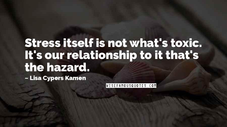 Lisa Cypers Kamen Quotes: Stress itself is not what's toxic. It's our relationship to it that's the hazard.