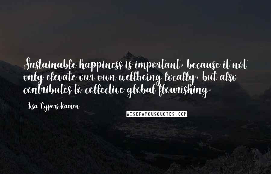 Lisa Cypers Kamen Quotes: Sustainable happiness is important, because it not only elevate our own wellbeing locally, but also contributes to collective global flourishing.