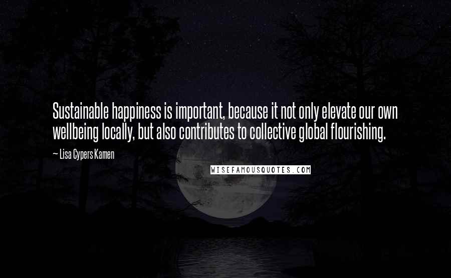 Lisa Cypers Kamen Quotes: Sustainable happiness is important, because it not only elevate our own wellbeing locally, but also contributes to collective global flourishing.