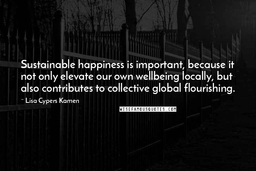 Lisa Cypers Kamen Quotes: Sustainable happiness is important, because it not only elevate our own wellbeing locally, but also contributes to collective global flourishing.