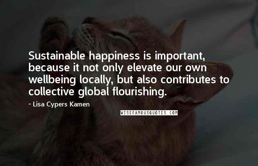 Lisa Cypers Kamen Quotes: Sustainable happiness is important, because it not only elevate our own wellbeing locally, but also contributes to collective global flourishing.