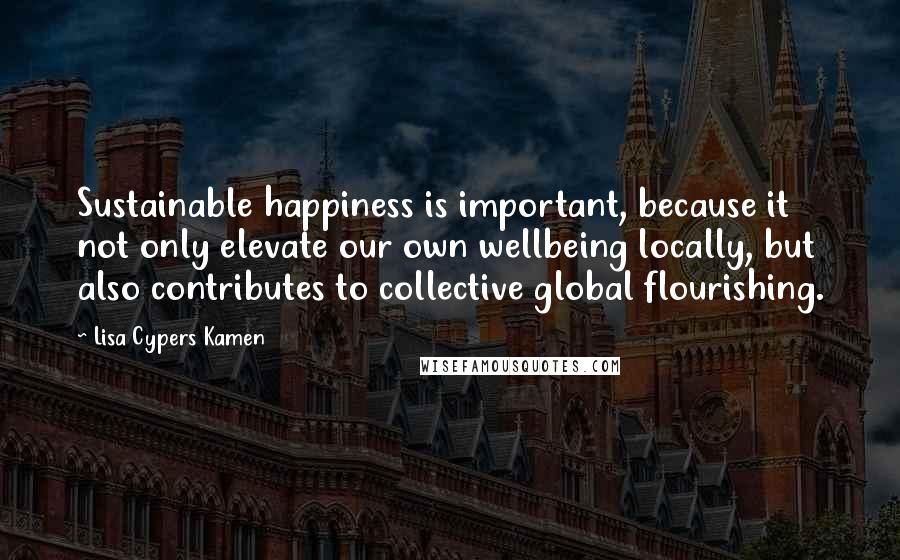 Lisa Cypers Kamen Quotes: Sustainable happiness is important, because it not only elevate our own wellbeing locally, but also contributes to collective global flourishing.
