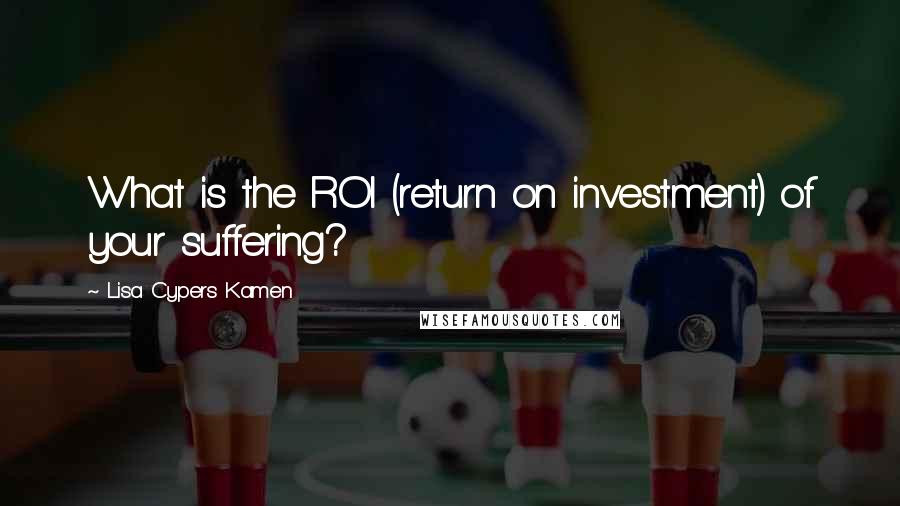 Lisa Cypers Kamen Quotes: What is the ROI (return on investment) of your suffering?