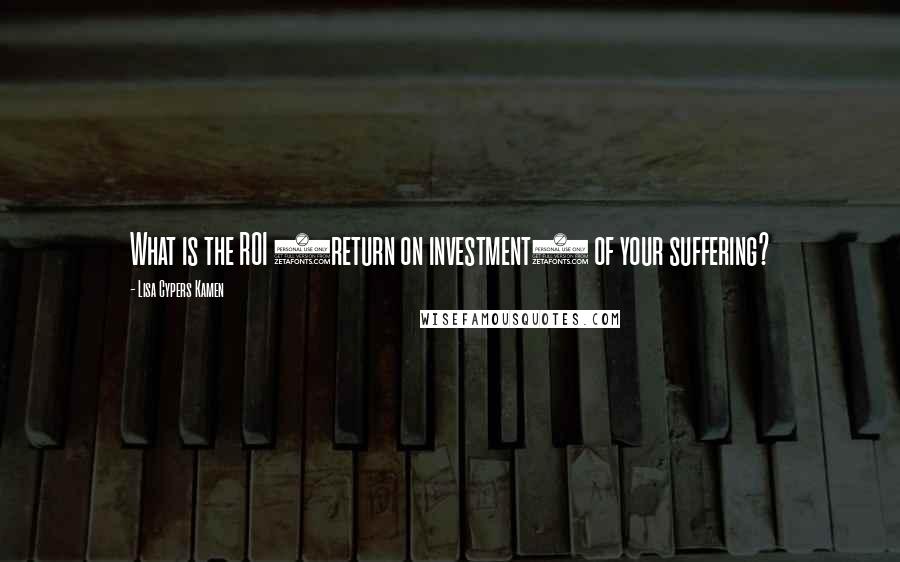 Lisa Cypers Kamen Quotes: What is the ROI (return on investment) of your suffering?