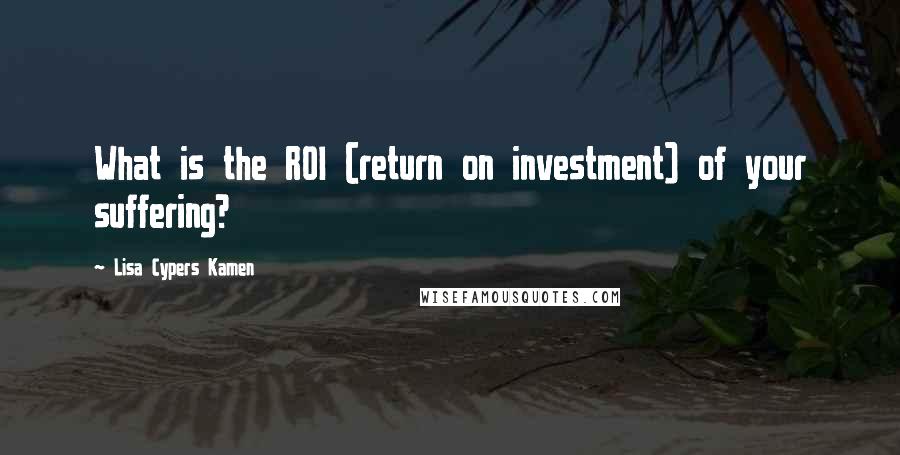 Lisa Cypers Kamen Quotes: What is the ROI (return on investment) of your suffering?