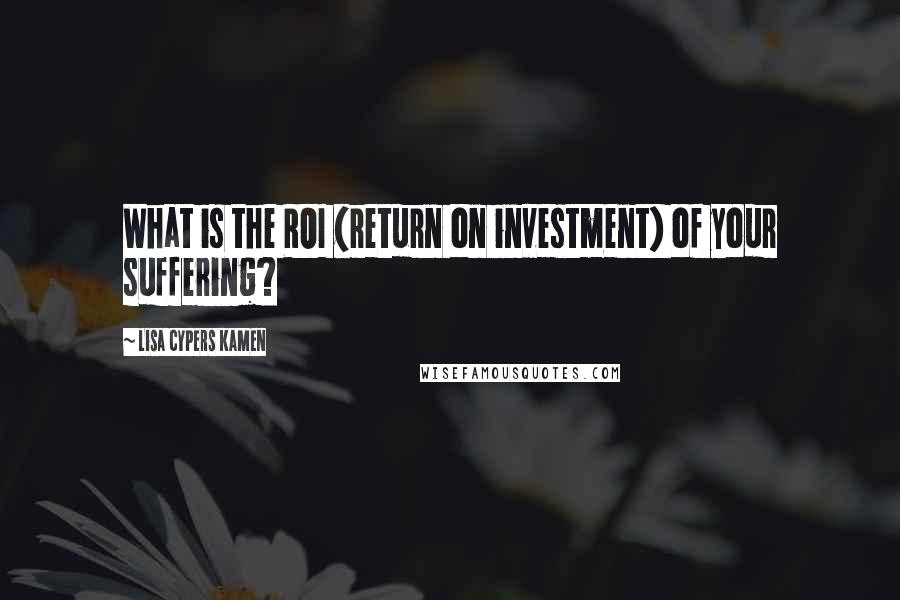 Lisa Cypers Kamen Quotes: What is the ROI (return on investment) of your suffering?