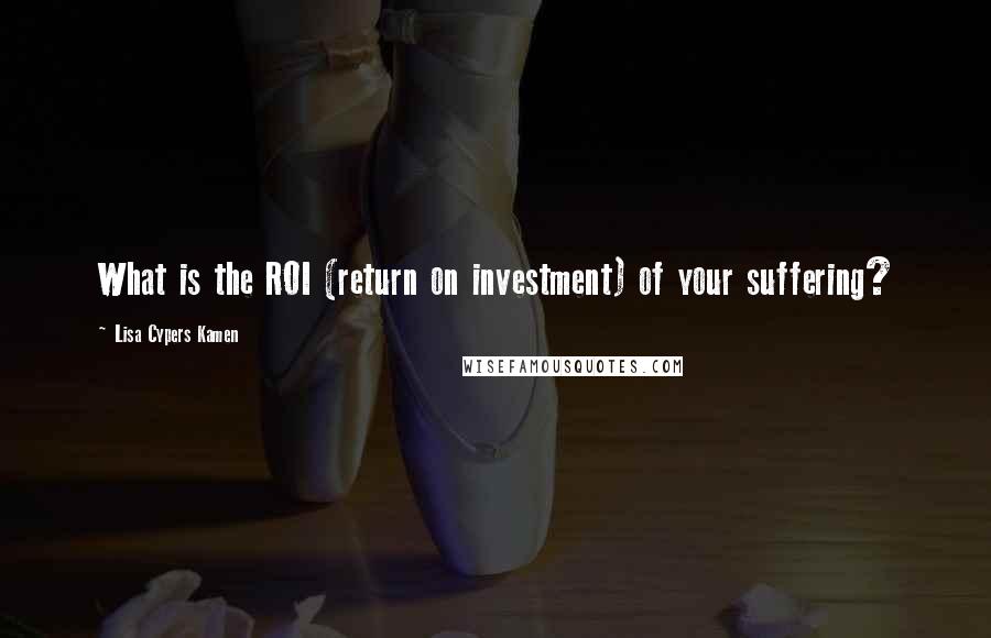 Lisa Cypers Kamen Quotes: What is the ROI (return on investment) of your suffering?