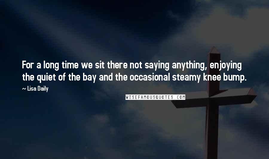 Lisa Daily Quotes: For a long time we sit there not saying anything, enjoying the quiet of the bay and the occasional steamy knee bump.