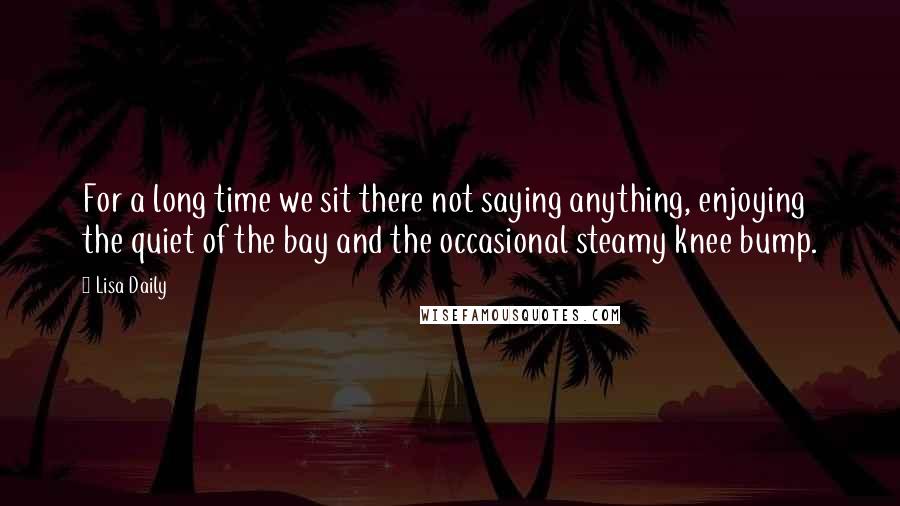 Lisa Daily Quotes: For a long time we sit there not saying anything, enjoying the quiet of the bay and the occasional steamy knee bump.