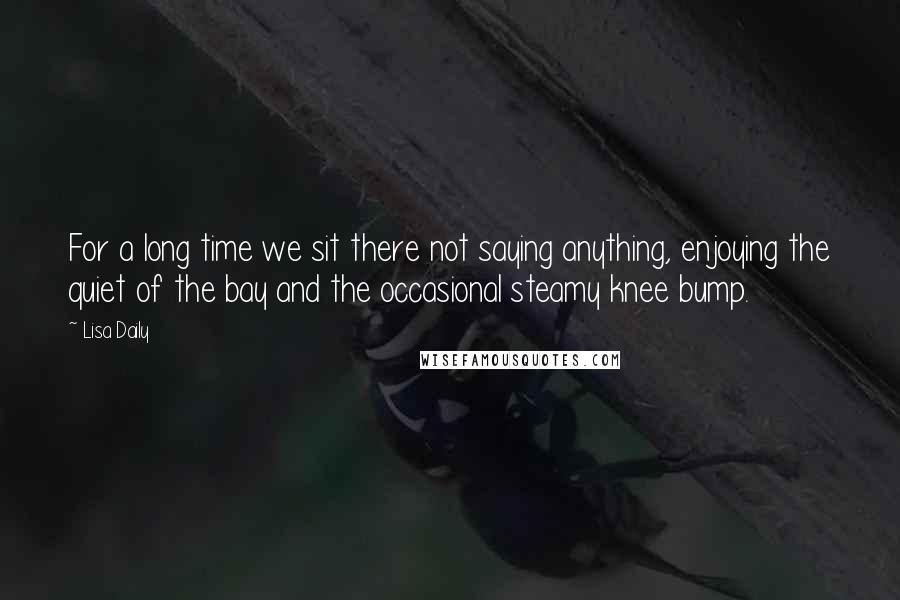 Lisa Daily Quotes: For a long time we sit there not saying anything, enjoying the quiet of the bay and the occasional steamy knee bump.