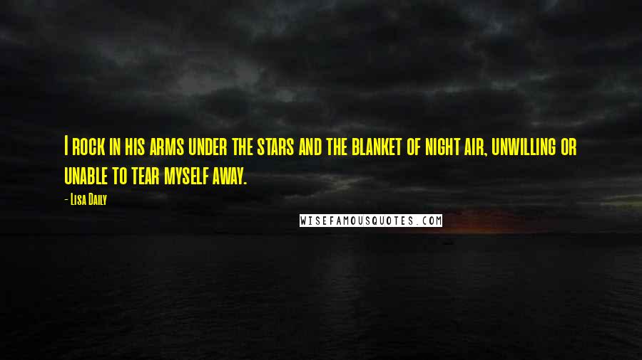 Lisa Daily Quotes: I rock in his arms under the stars and the blanket of night air, unwilling or unable to tear myself away.