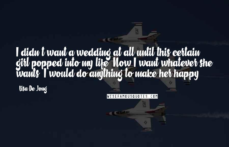 Lisa De Jong Quotes: I didn't want a wedding at all until this certain girl popped into my life. Now I want whatever she wants. I would do anything to make her happy.