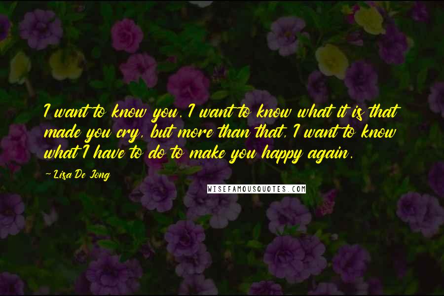 Lisa De Jong Quotes: I want to know you. I want to know what it is that made you cry, but more than that, I want to know what I have to do to make you happy again.