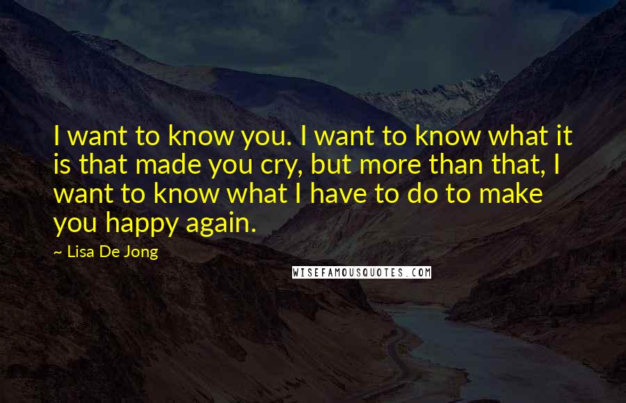 Lisa De Jong Quotes: I want to know you. I want to know what it is that made you cry, but more than that, I want to know what I have to do to make you happy again.