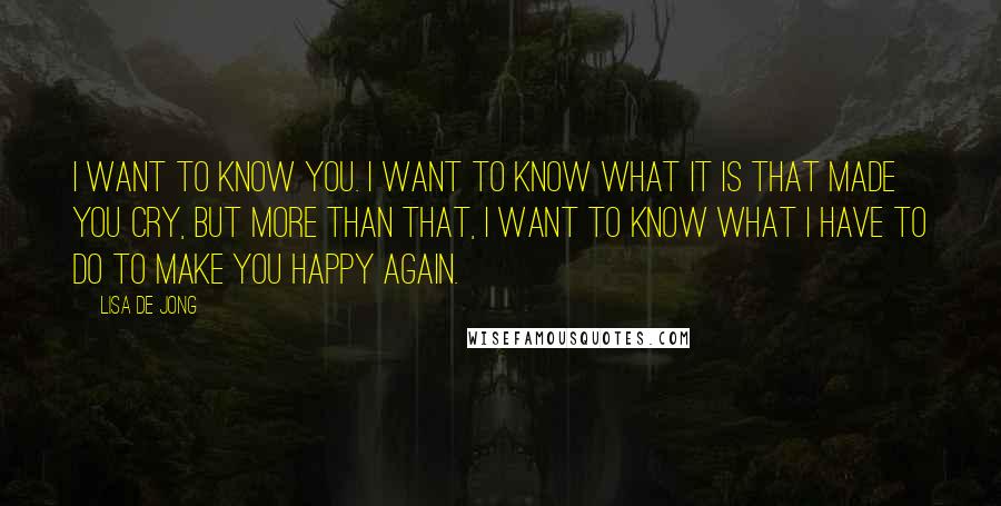 Lisa De Jong Quotes: I want to know you. I want to know what it is that made you cry, but more than that, I want to know what I have to do to make you happy again.