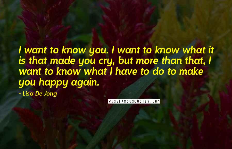 Lisa De Jong Quotes: I want to know you. I want to know what it is that made you cry, but more than that, I want to know what I have to do to make you happy again.