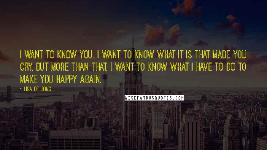 Lisa De Jong Quotes: I want to know you. I want to know what it is that made you cry, but more than that, I want to know what I have to do to make you happy again.