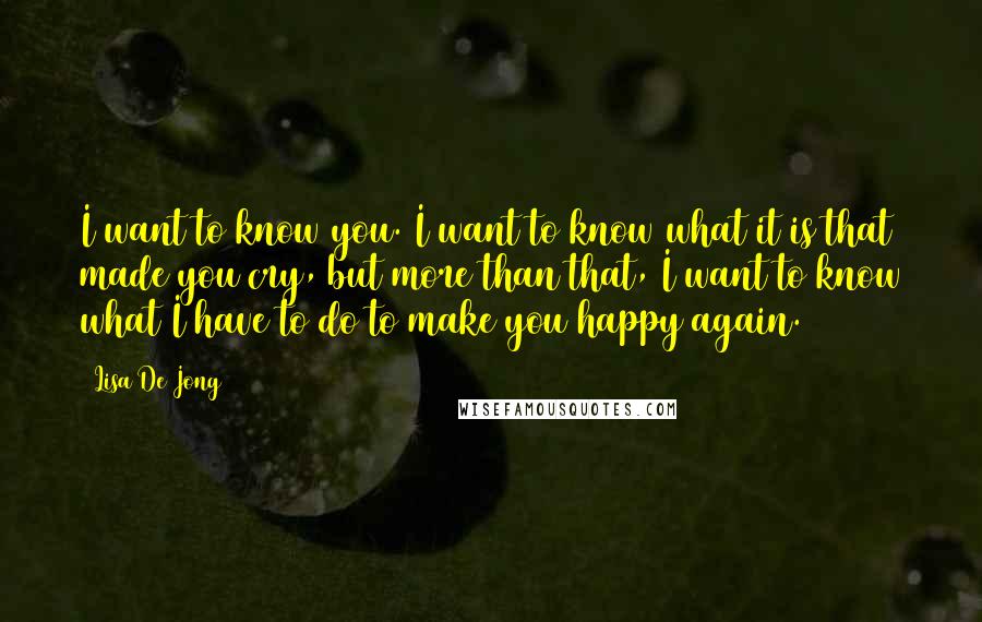 Lisa De Jong Quotes: I want to know you. I want to know what it is that made you cry, but more than that, I want to know what I have to do to make you happy again.