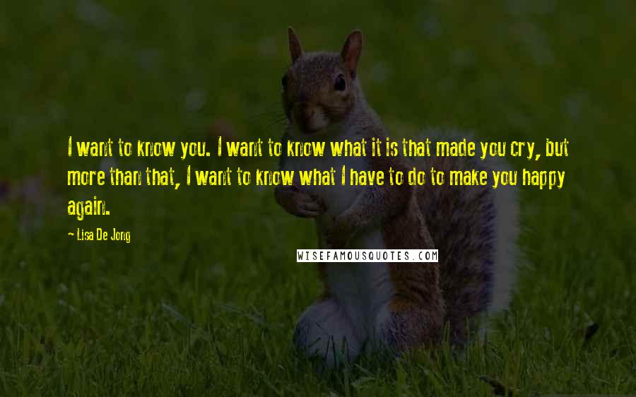 Lisa De Jong Quotes: I want to know you. I want to know what it is that made you cry, but more than that, I want to know what I have to do to make you happy again.