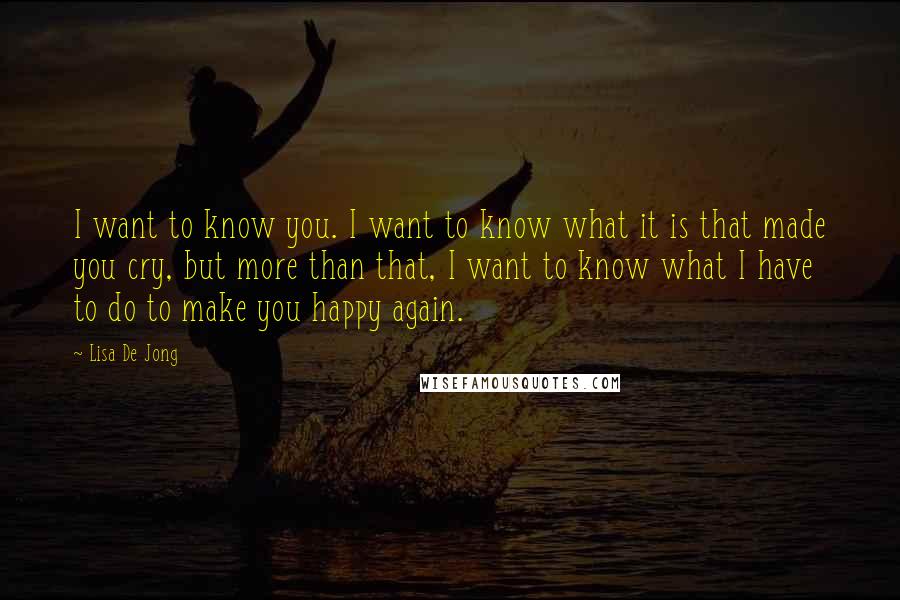 Lisa De Jong Quotes: I want to know you. I want to know what it is that made you cry, but more than that, I want to know what I have to do to make you happy again.