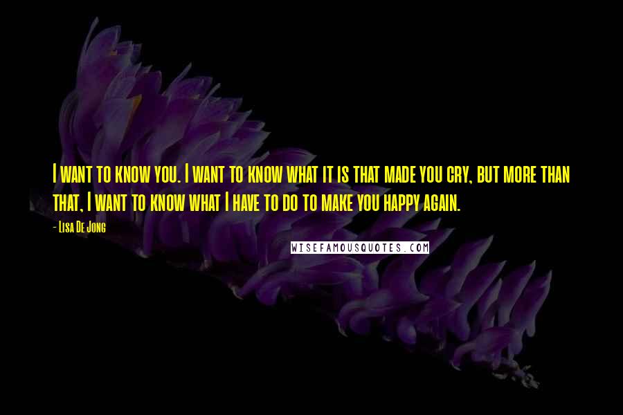 Lisa De Jong Quotes: I want to know you. I want to know what it is that made you cry, but more than that, I want to know what I have to do to make you happy again.