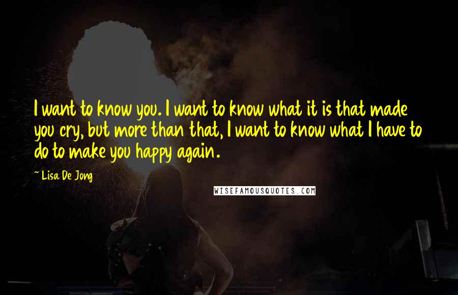 Lisa De Jong Quotes: I want to know you. I want to know what it is that made you cry, but more than that, I want to know what I have to do to make you happy again.