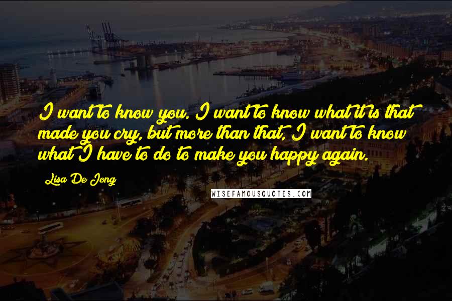 Lisa De Jong Quotes: I want to know you. I want to know what it is that made you cry, but more than that, I want to know what I have to do to make you happy again.