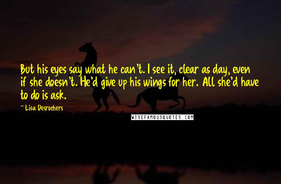 Lisa Desrochers Quotes: But his eyes say what he can't. I see it, clear as day, even if she doesn't. He'd give up his wings for her. All she'd have to do is ask.