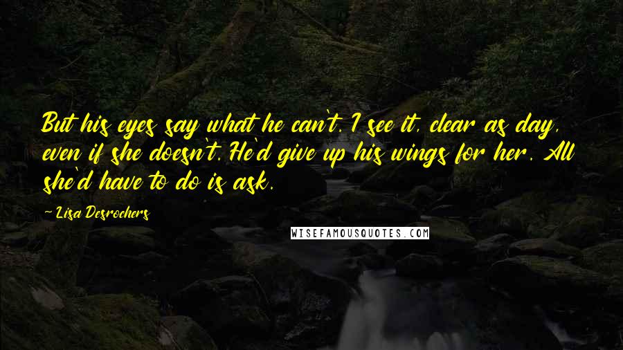 Lisa Desrochers Quotes: But his eyes say what he can't. I see it, clear as day, even if she doesn't. He'd give up his wings for her. All she'd have to do is ask.