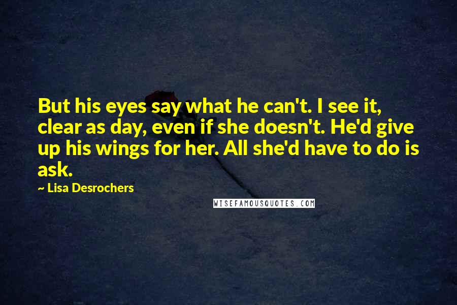 Lisa Desrochers Quotes: But his eyes say what he can't. I see it, clear as day, even if she doesn't. He'd give up his wings for her. All she'd have to do is ask.