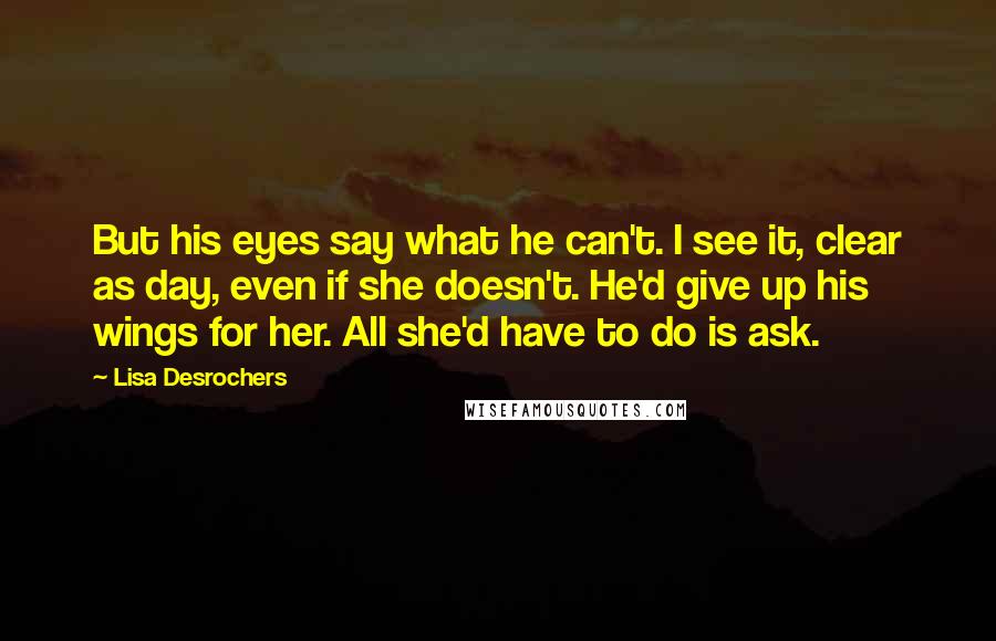 Lisa Desrochers Quotes: But his eyes say what he can't. I see it, clear as day, even if she doesn't. He'd give up his wings for her. All she'd have to do is ask.