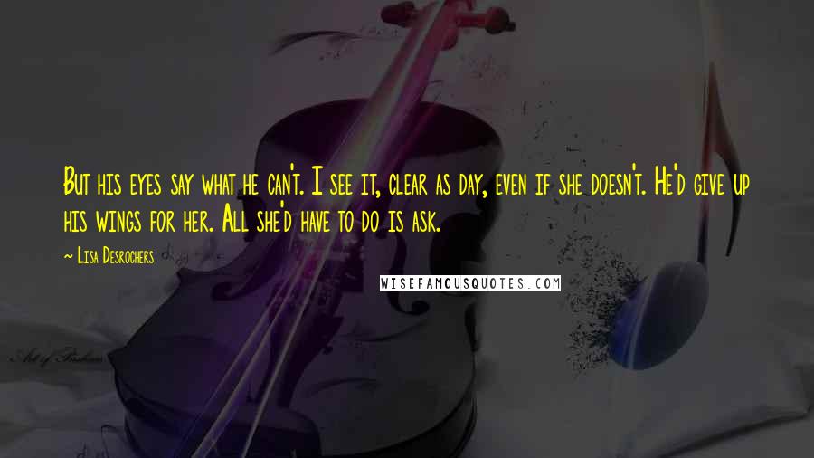 Lisa Desrochers Quotes: But his eyes say what he can't. I see it, clear as day, even if she doesn't. He'd give up his wings for her. All she'd have to do is ask.