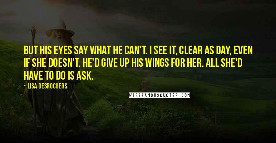 Lisa Desrochers Quotes: But his eyes say what he can't. I see it, clear as day, even if she doesn't. He'd give up his wings for her. All she'd have to do is ask.