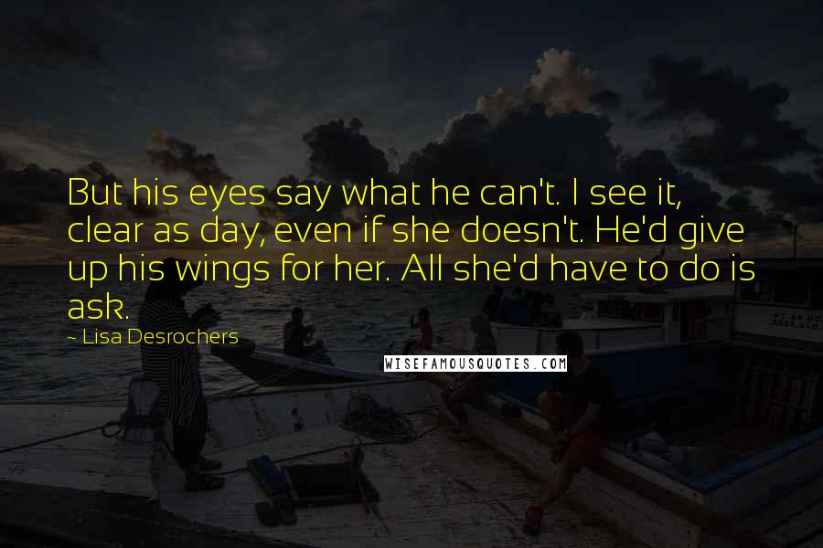 Lisa Desrochers Quotes: But his eyes say what he can't. I see it, clear as day, even if she doesn't. He'd give up his wings for her. All she'd have to do is ask.