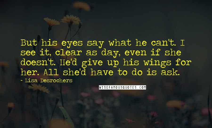 Lisa Desrochers Quotes: But his eyes say what he can't. I see it, clear as day, even if she doesn't. He'd give up his wings for her. All she'd have to do is ask.