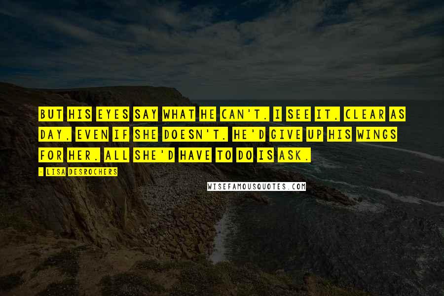 Lisa Desrochers Quotes: But his eyes say what he can't. I see it, clear as day, even if she doesn't. He'd give up his wings for her. All she'd have to do is ask.