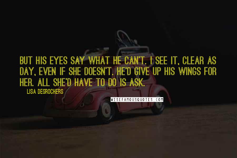 Lisa Desrochers Quotes: But his eyes say what he can't. I see it, clear as day, even if she doesn't. He'd give up his wings for her. All she'd have to do is ask.